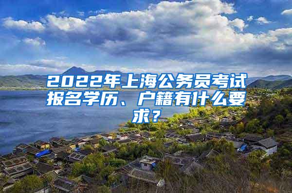 2022年上海公务员考试报名学历、户籍有什么要求？