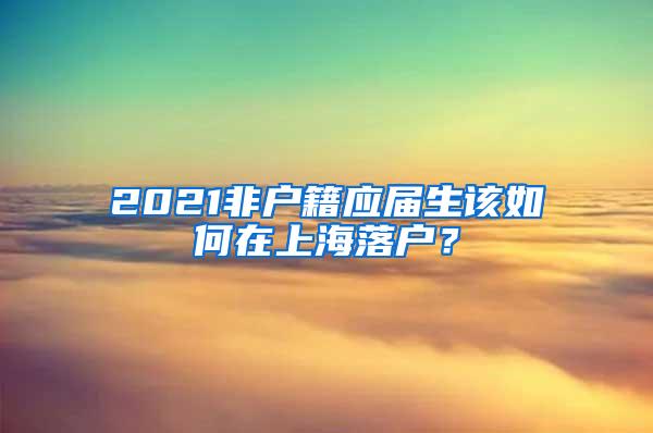 2021非户籍应届生该如何在上海落户？