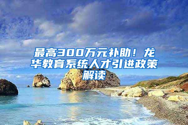 最高300万元补助！龙华教育系统人才引进政策解读