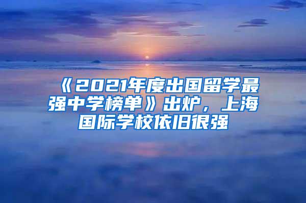 《2021年度出国留学最强中学榜单》出炉，上海国际学校依旧很强