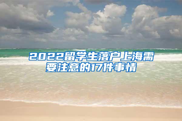 2022留学生落户上海需要注意的17件事情