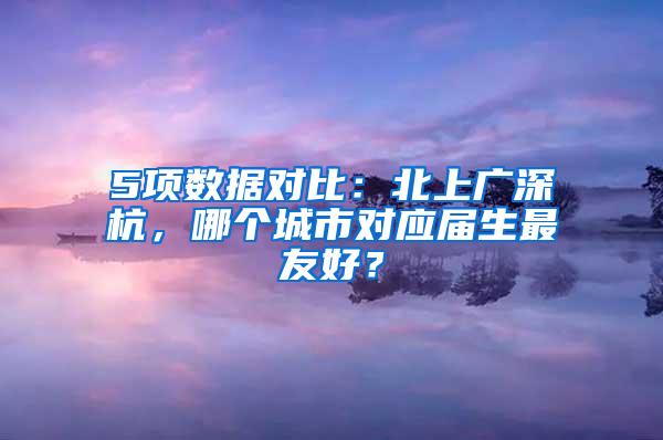 5项数据对比：北上广深杭，哪个城市对应届生最友好？