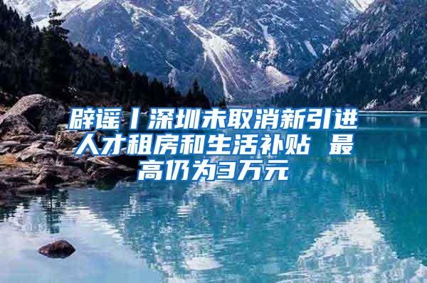 辟谣丨深圳未取消新引进人才租房和生活补贴 最高仍为3万元