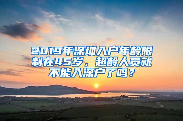 2019年深圳入户年龄限制在45岁，超龄人员就不能入深户了吗？