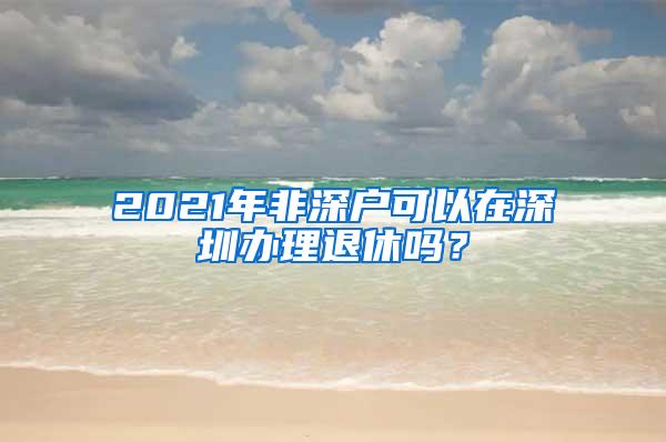 2021年非深户可以在深圳办理退休吗？