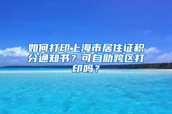 如何打印上海市居住证积分通知书？可自助跨区打印吗？