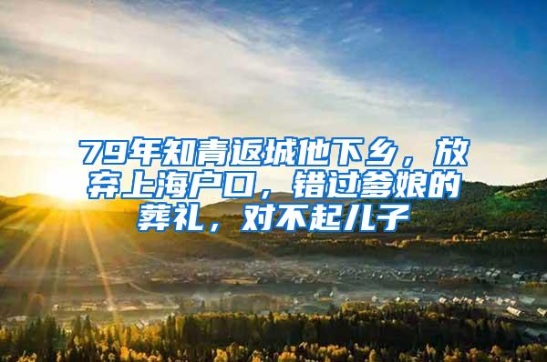 79年知青返城他下乡，放弃上海户口，错过爹娘的葬礼，对不起儿子