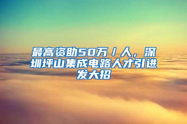 最高资助50万／人，深圳坪山集成电路人才引进发大招