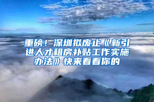 重磅！深圳拟废止《新引进人才租房补贴工作实施办法》快来看看你的