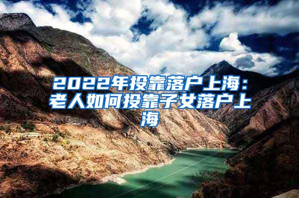 2022年投靠落户上海：老人如何投靠子女落户上海