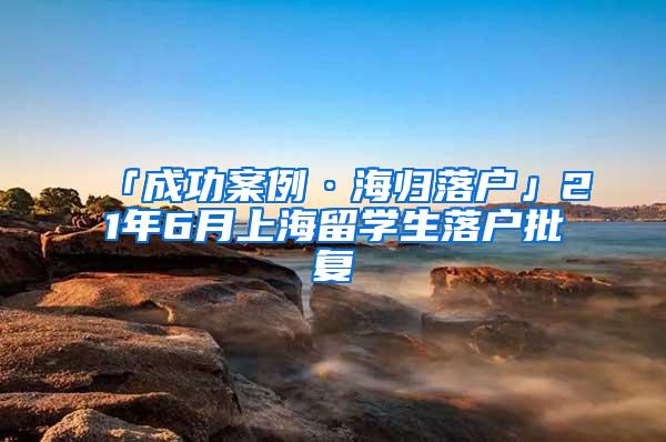 「成功案例·海归落户」21年6月上海留学生落户批复