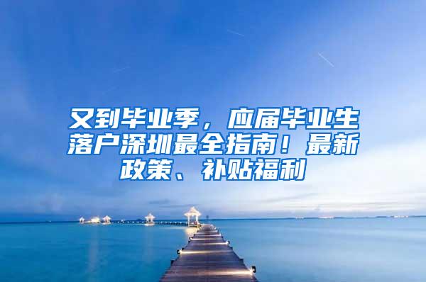 又到毕业季，应届毕业生落户深圳最全指南！最新政策、补贴福利