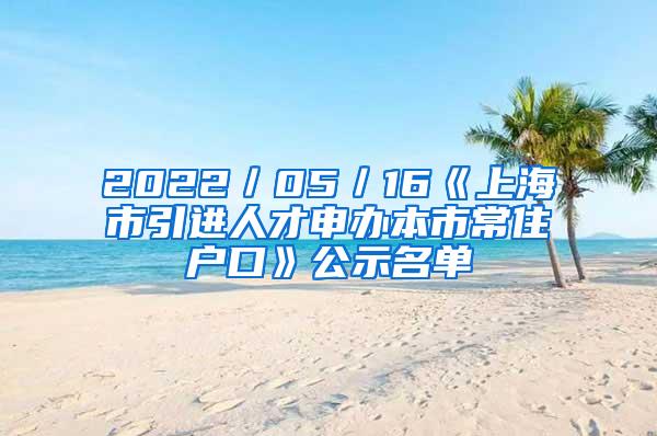 2022／05／16《上海市引进人才申办本市常住户口》公示名单