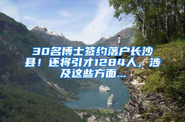 30名博士签约落户长沙县！还将引才1284人，涉及这些方面...