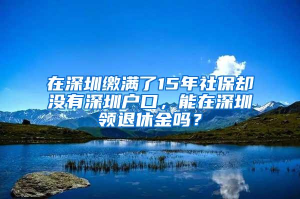 在深圳缴满了15年社保却没有深圳户口，能在深圳领退休金吗？