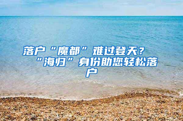 落户“魔都”难过登天？“海归”身份助您轻松落户