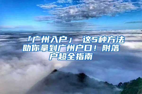 「广州入户」 这5种方法助你拿到广州户口！附落户超全指南