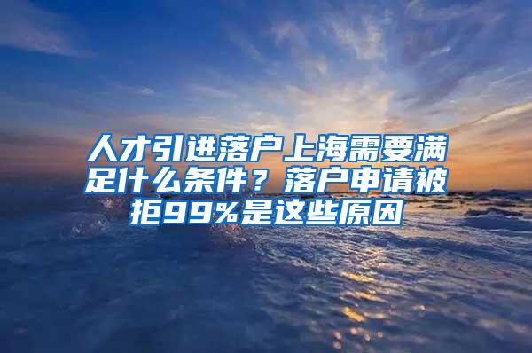 人才引进落户上海需要满足什么条件？落户申请被拒99%是这些原因