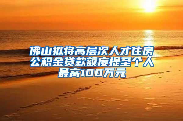 佛山拟将高层次人才住房公积金贷款额度提至个人最高100万元