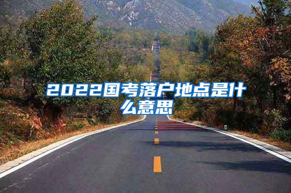 2022国考落户地点是什么意思