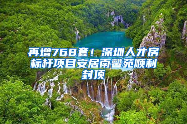 再增768套！深圳人才房标杆项目安居南馨苑顺利封顶