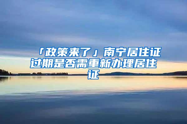 「政策来了」南宁居住证过期是否需重新办理居住证