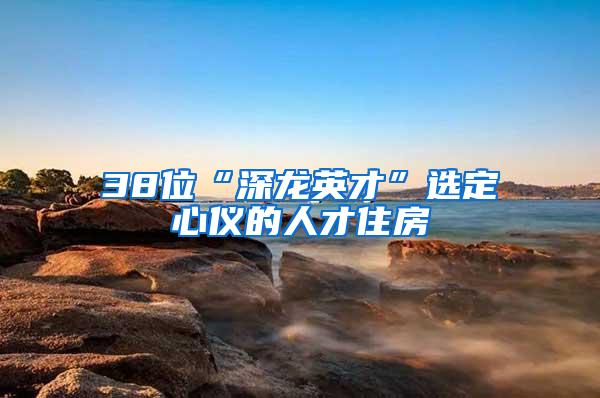 38位“深龙英才”选定心仪的人才住房