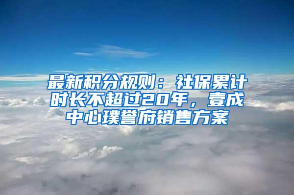 最新积分规则：社保累计时长不超过20年，壹成中心璞誉府销售方案