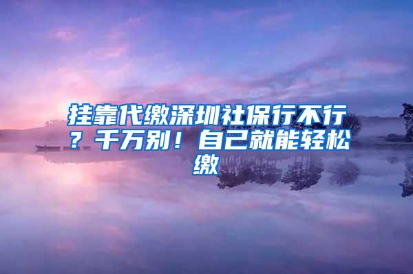 挂靠代缴深圳社保行不行？千万别！自己就能轻松缴