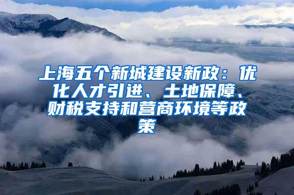 上海五个新城建设新政：优化人才引进、土地保障、财税支持和营商环境等政策