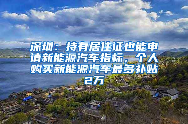 深圳：持有居住证也能申请新能源汽车指标，个人购买新能源汽车最多补贴2万