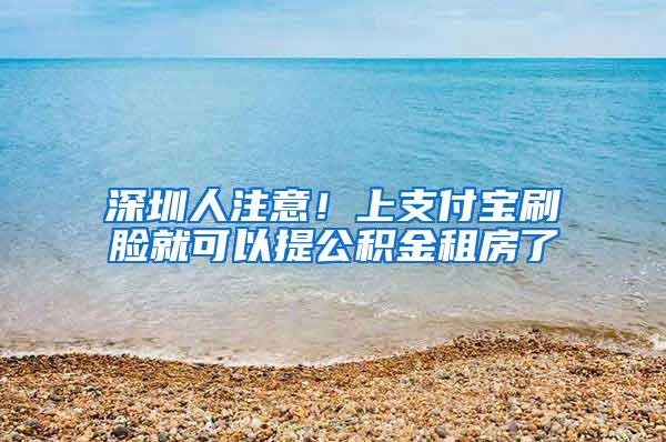 深圳人注意！上支付宝刷脸就可以提公积金租房了