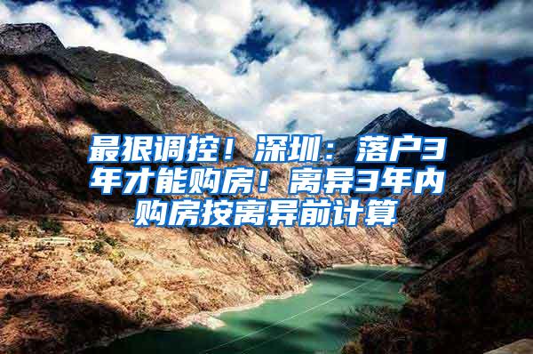 最狠调控！深圳：落户3年才能购房！离异3年内购房按离异前计算