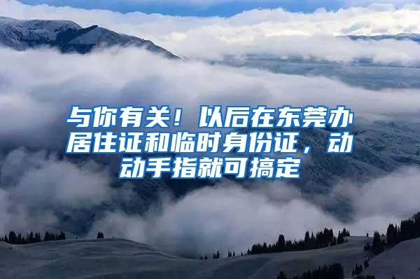 与你有关！以后在东莞办居住证和临时身份证，动动手指就可搞定