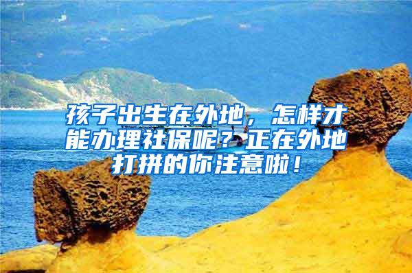 孩子出生在外地，怎样才能办理社保呢？正在外地打拼的你注意啦！