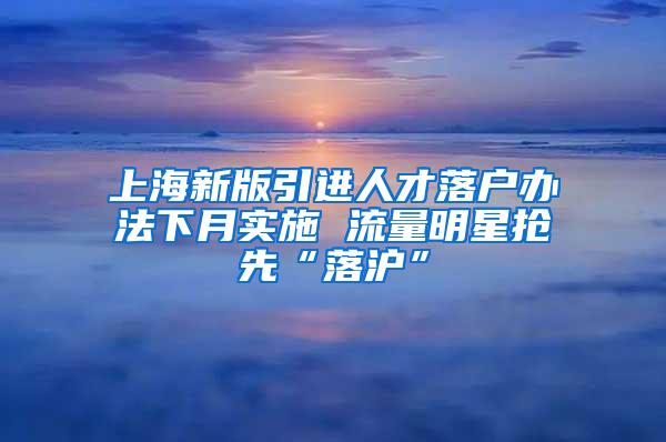 上海新版引进人才落户办法下月实施 流量明星抢先“落沪”