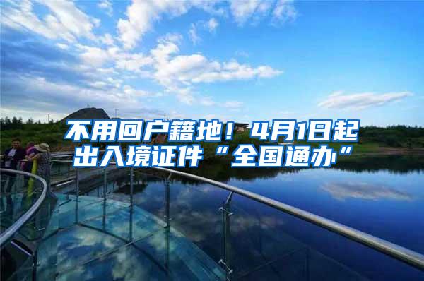 不用回户籍地！4月1日起出入境证件“全国通办”