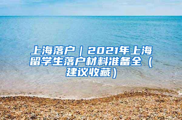 上海落户｜2021年上海留学生落户材料准备全（建议收藏）