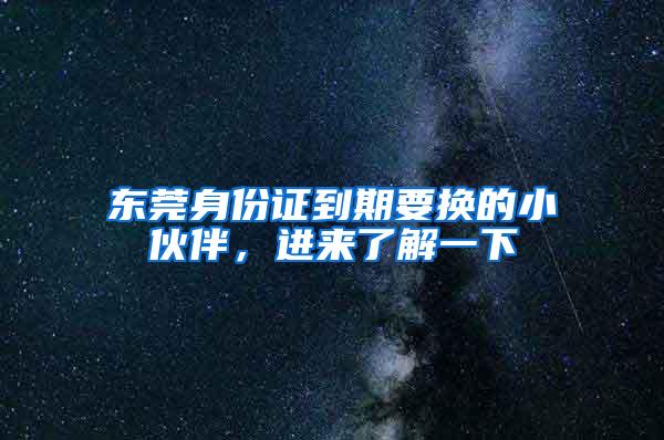 东莞身份证到期要换的小伙伴，进来了解一下