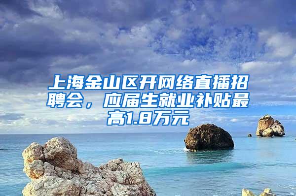 上海金山区开网络直播招聘会，应届生就业补贴最高1.8万元