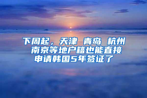 下周起，天津 青岛 杭州 南京等地户籍也能直接申请韩国5年签证了