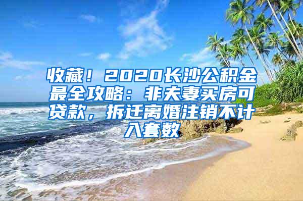 收藏！2020长沙公积金最全攻略：非夫妻买房可贷款，拆迁离婚注销不计入套数