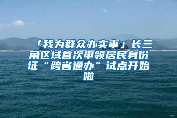 「我为群众办实事」长三角区域首次申领居民身份证“跨省通办”试点开始啦