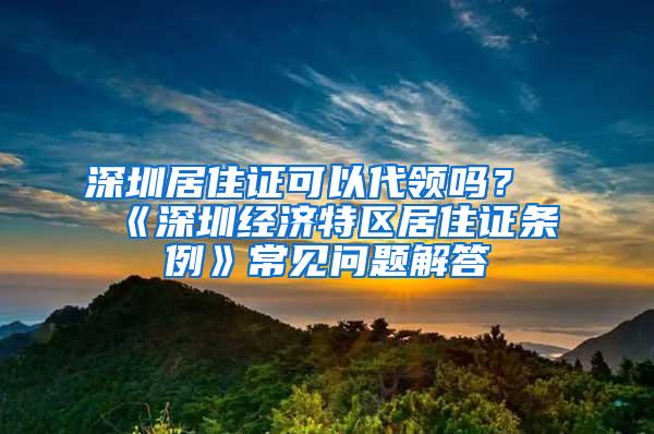 深圳居住证可以代领吗？《深圳经济特区居住证条例》常见问题解答