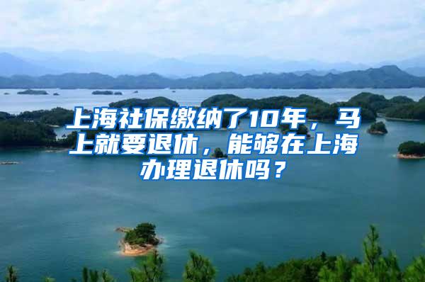 上海社保缴纳了10年，马上就要退休，能够在上海办理退休吗？