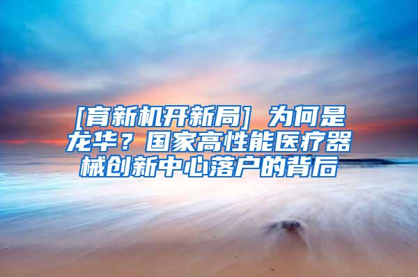 [育新机开新局] 为何是龙华？国家高性能医疗器械创新中心落户的背后