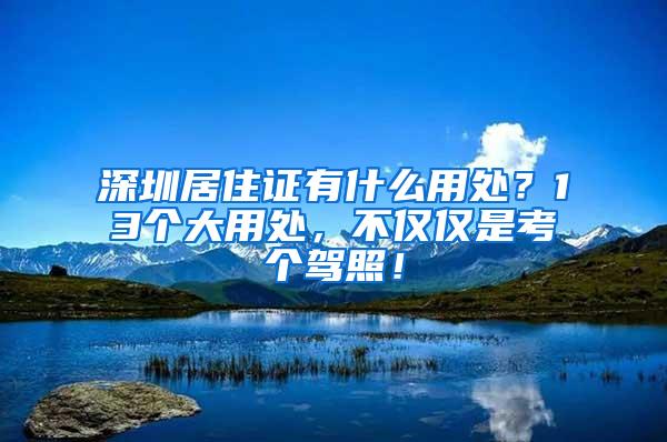 深圳居住证有什么用处？13个大用处，不仅仅是考个驾照！