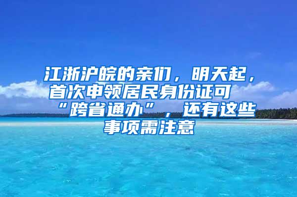 江浙沪皖的亲们，明天起，首次申领居民身份证可“跨省通办”，还有这些事项需注意