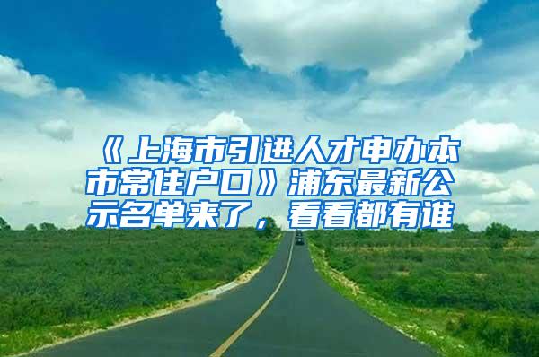 《上海市引进人才申办本市常住户口》浦东最新公示名单来了，看看都有谁