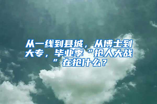 从一线到县城，从博士到大专，毕业季“抢人大战”在抢什么？